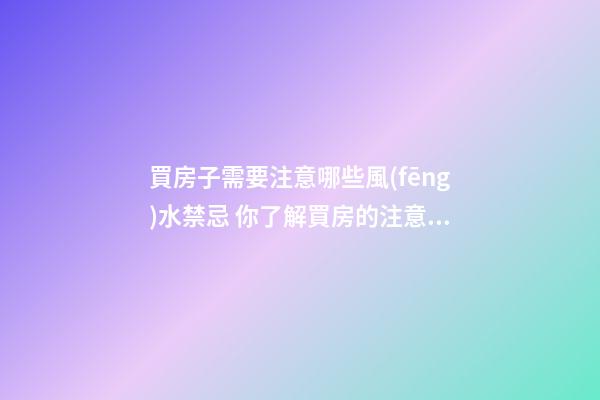 買房子需要注意哪些風(fēng)水禁忌 你了解買房的注意細節(jié)